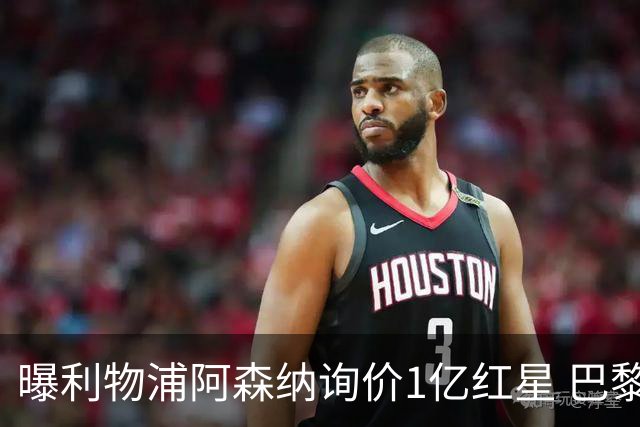 曝利物浦阿森纳询价1亿红星 巴黎已谈妥个人条款但钱还没到位